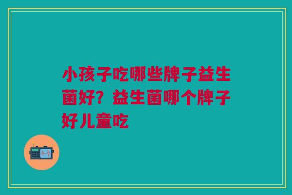 小孩子吃哪些牌子益生菌好?益生菌哪个牌子好儿童吃