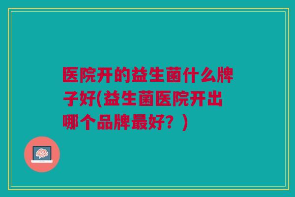 医院开的益生菌什么牌子好(益生菌医院开出哪个品牌好?) 医院开的益生菌什么牌子好(益生菌医院开出哪个品牌好?)