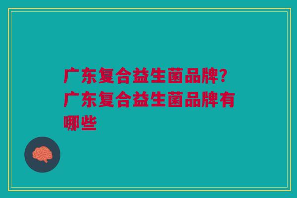 广东复合益生菌品牌?广东复合益生菌品牌有哪些