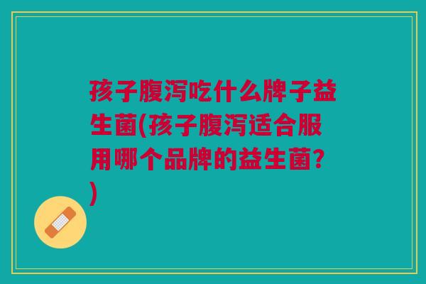 孩子腹泻吃什么牌子益生菌(孩子腹泻适合服用哪个品牌的益生菌?)