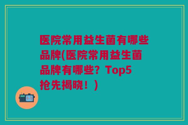 医院常用益生菌有哪些品牌(医院常用益生菌品牌有哪些?Top5抢先揭晓!)