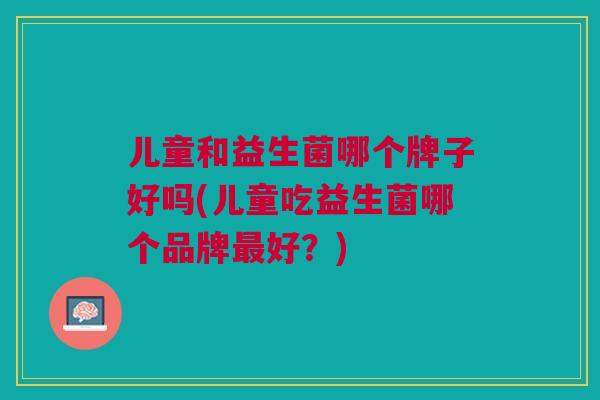 儿童和益生菌哪个牌子好吗(儿童吃益生菌哪个品牌最好?)
