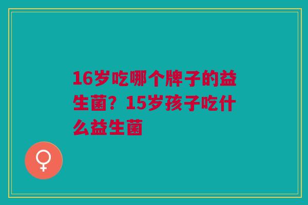 16岁吃哪个牌子的益生菌?15岁孩子吃什么益生菌