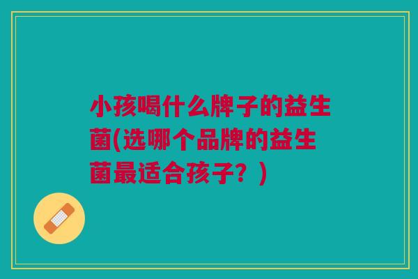 小孩喝什么牌子的益生菌(选哪个品牌的益生菌最适合孩子？)