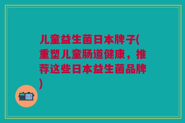 儿童益生菌日本牌子(重塑儿童肠道健康,推荐这些日本益生菌品牌)