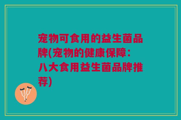 宠物可食用的益生菌品牌(宠物的健康保障:八大食用益生菌品牌推荐)