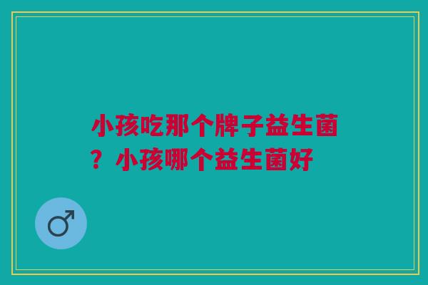 小孩吃那个牌子益生菌?小孩哪个益生菌好 小孩吃那个牌子益生菌?小孩哪个益生菌好