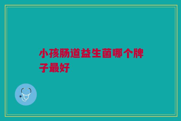 小孩肠道益生菌哪个牌子好 小孩肠道益生菌哪个牌子好