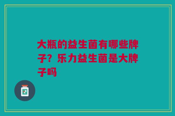 大瓶的益生菌有哪些牌子？乐力益生菌是大牌子吗