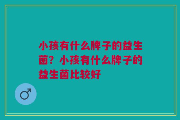 小孩有什么牌子的益生菌?小孩有什么牌子的益生菌比较好