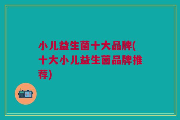 小儿益生菌十大品牌(十大小儿益生菌品牌推荐) 小儿益生菌十大品牌(十大小儿益生菌品牌推荐)