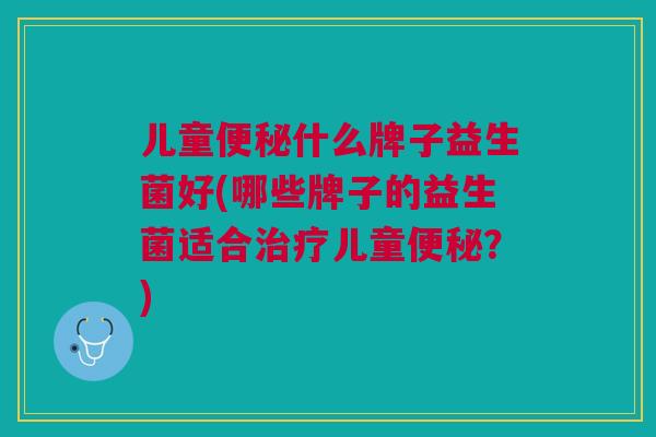 儿童便秘什么牌子益生菌好(哪些牌子的益生菌适合治疗儿童便秘?)