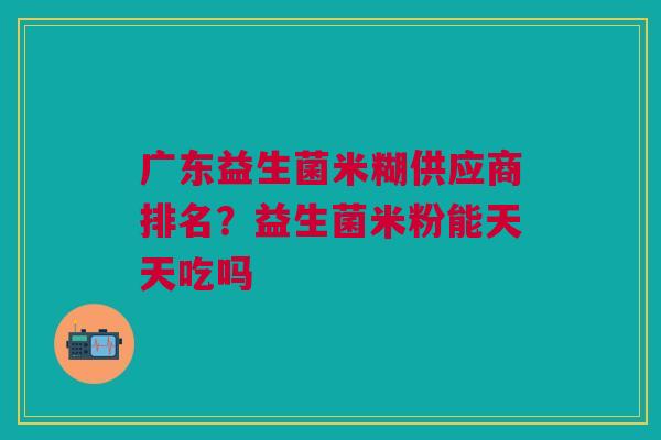 广东益生菌米糊供应商排名?益生菌米粉能天天吃吗