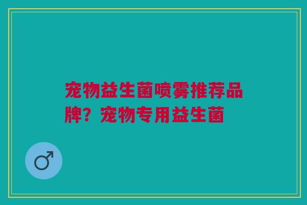 宠物益生菌喷雾推荐品牌?宠物专用益生菌 宠物益生菌喷雾推荐品牌?宠物专用益生菌