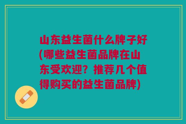 山东益生菌什么牌子好(哪些益生菌品牌在山东受欢迎?推荐几个值得购买的益生菌品牌)