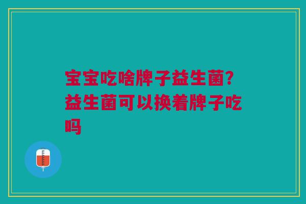 宝宝吃啥牌子益生菌?益生菌可以换着牌子吃吗
