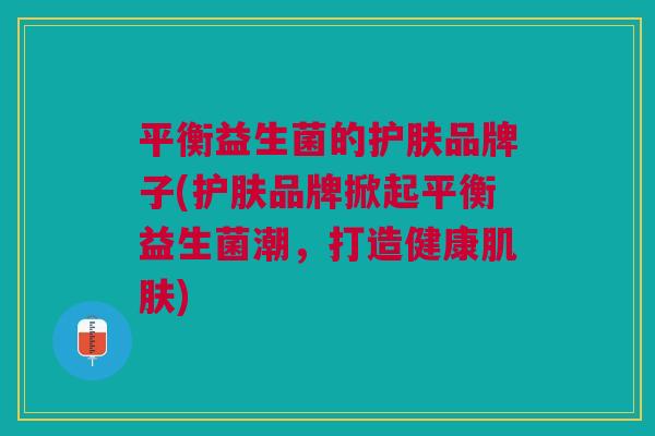 平衡益生菌的护肤品牌子(护肤品牌掀起平衡益生菌潮,打造健康肌肤)
