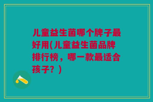 儿童益生菌哪个牌子最好用(儿童益生菌品牌排行榜,哪一款最适合孩子?)