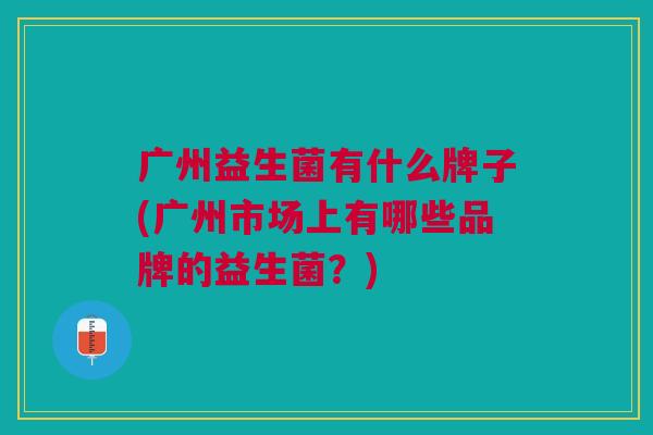 广州益生菌有什么牌子(广州市场上有哪些品牌的益生菌?) 广州益生菌有什么牌子(广州市场上有哪些品牌的益生菌?)