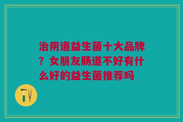 治阴道益生菌十大品牌?女朋友肠道不好有什么好的益生菌推荐吗