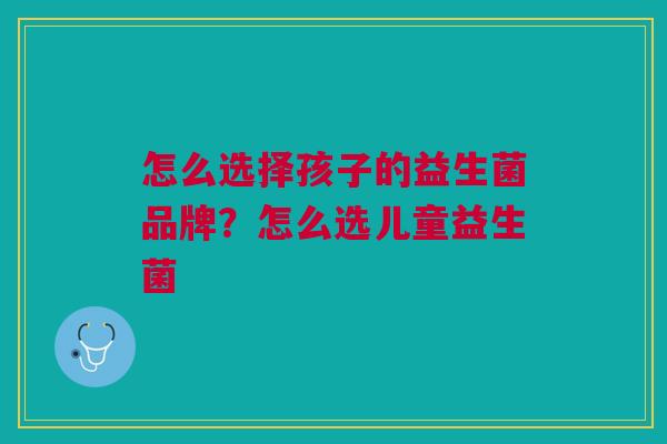 怎么选择孩子的益生菌品牌?怎么选儿童益生菌 怎么选择孩子的益生菌品牌?怎么选儿童益生菌
