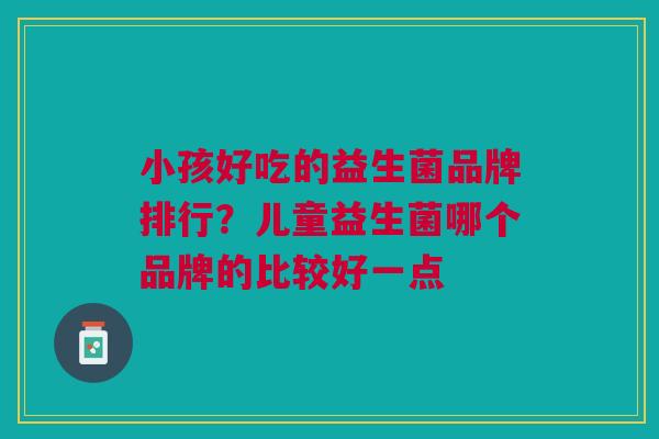 小孩好吃的益生菌品牌排行?儿童益生菌哪个品牌的比较好一点