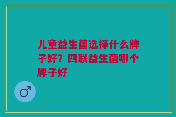儿童益生菌选择什么牌子好?四联益生菌哪个牌子好 儿童益生菌选择什么牌子好?四联益生菌哪个牌子好