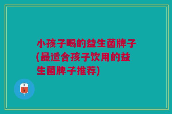 小孩子喝的益生菌牌子(最适合孩子饮用的益生菌牌子推荐)