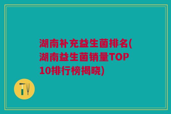 湖南补充益生菌排名(湖南益生菌销量TOP10排行榜揭晓) 湖南补充益生菌排名(湖南益生菌销量TOP10排行榜揭晓)