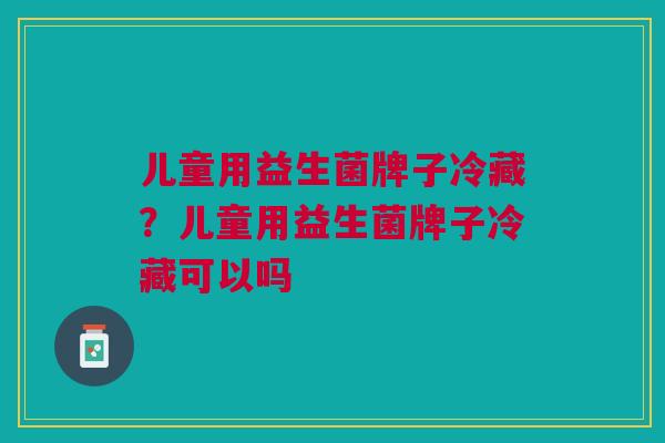 儿童用益生菌牌子冷藏?儿童用益生菌牌子冷藏可以吗
