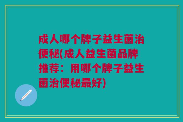 成人哪个牌子益生菌治便秘(成人益生菌品牌推荐:用哪个牌子益生菌治便秘最好)