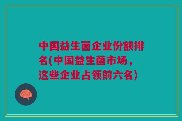 中国益生菌企业份额排名(中国益生菌市场,这些企业占领前六名) 中国益生菌企业份额排名(中国益生菌市场,这些企业占领前六名)