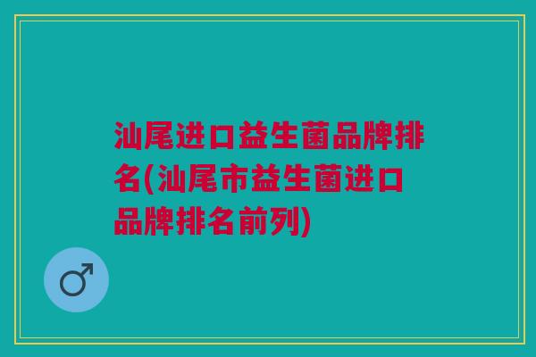 汕尾进口益生菌品牌排名(汕尾市益生菌进口品牌排名前列)