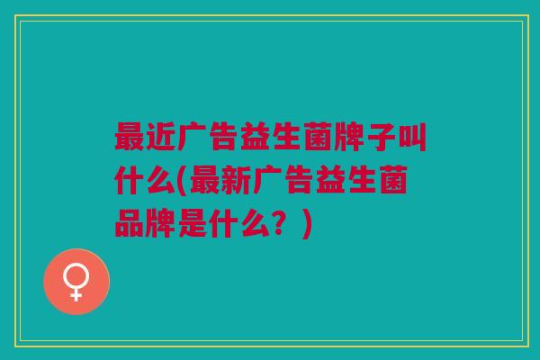 最近广告益生菌牌子叫什么(最新广告益生菌品牌是什么？)