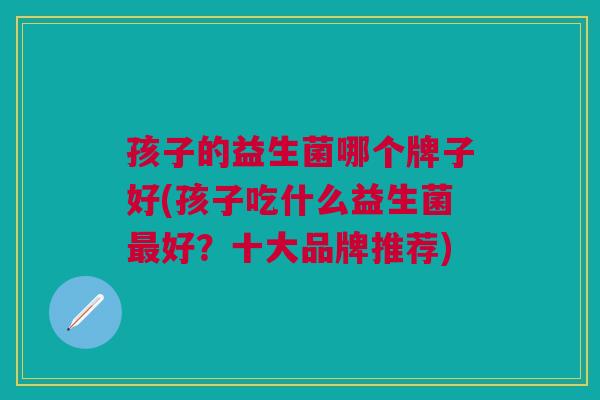 孩子的益生菌哪个牌子好(孩子吃什么益生菌最好?十大品牌推荐)