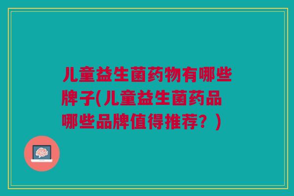 儿童益生菌药物有哪些牌子(儿童益生菌药品哪些品牌值得推荐?)