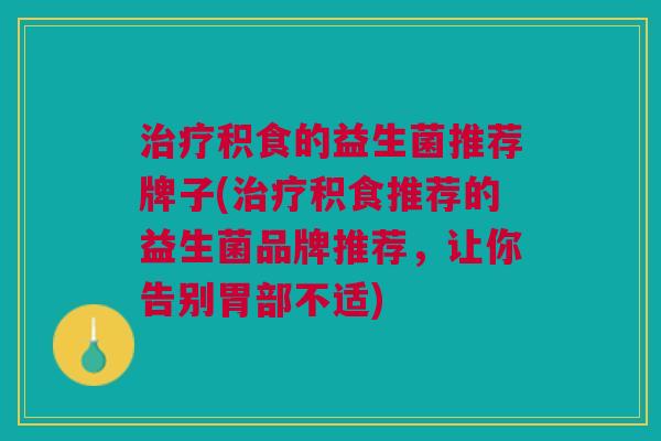 治疗积食的益生菌推荐牌子(治疗积食推荐的益生菌品牌推荐,让你告别胃部不适)