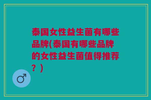 泰国女性益生菌有哪些品牌(泰国有哪些品牌的女性益生菌值得推荐?)