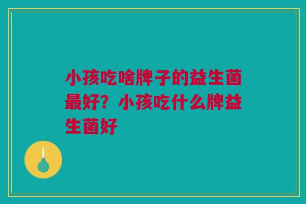 小孩吃啥牌子的益生菌最好?小孩吃什么牌益生菌好
