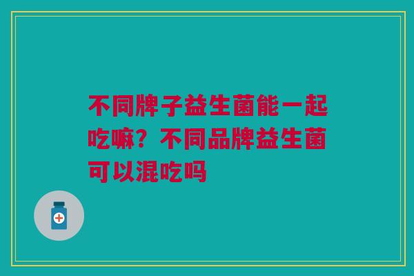 不同牌子益生菌能一起吃嘛?不同品牌益生菌可以混吃吗