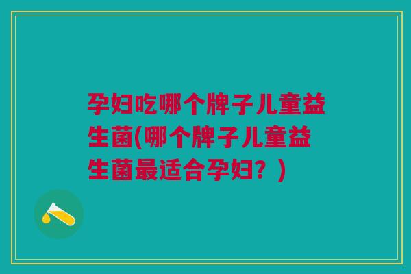 孕妇吃哪个牌子儿童益生菌(哪个牌子儿童益生菌最适合孕妇?)
