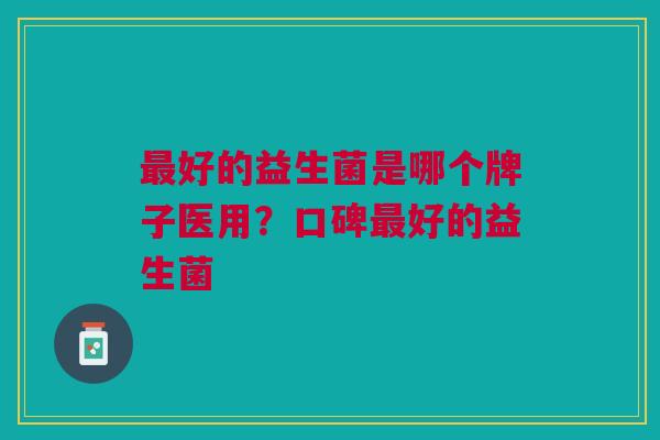 好的益生菌是哪个牌子医用?口碑好的益生菌 好的益生菌是哪个牌子医用?口碑好的益生菌