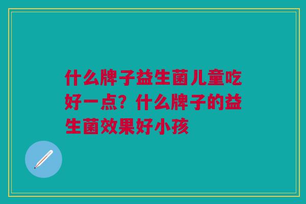 什么牌子益生菌儿童吃好一点?什么牌子的益生菌效果好小孩 什么牌子益生菌儿童吃好一点?什么牌子的益生菌效果好小孩