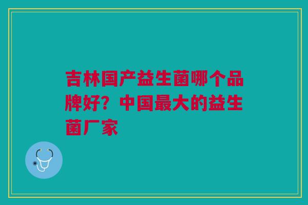 吉林国产益生菌哪个品牌好?中国大的益生菌厂家 吉林国产益生菌哪个品牌好?中国大的益生菌厂家