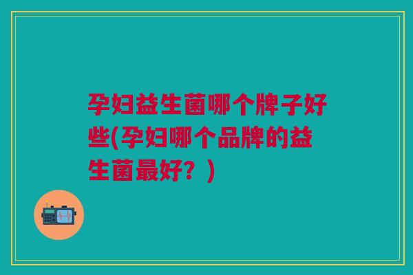 孕妇益生菌哪个牌子好些(孕妇哪个品牌的益生菌好?) 孕妇益生菌哪个牌子好些(孕妇哪个品牌的益生菌好?)