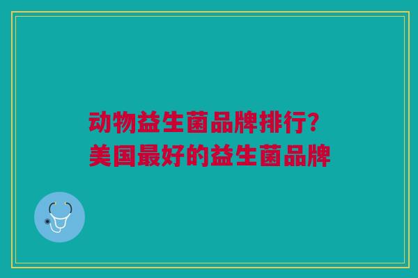 动物益生菌品牌排行?美国好的益生菌品牌 动物益生菌品牌排行?美国好的益生菌品牌