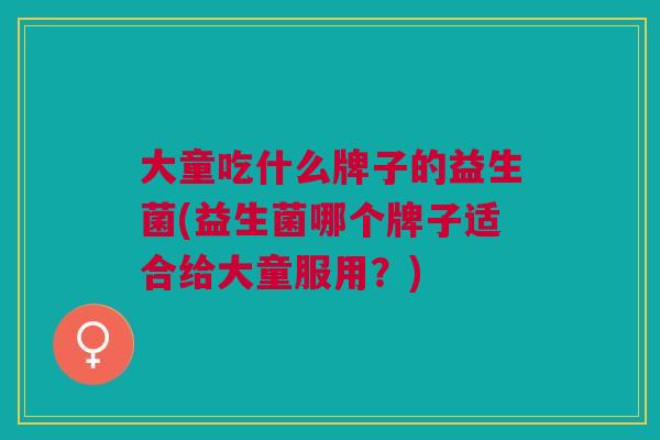 大童吃什么牌子的益生菌(益生菌哪个牌子适合给大童服用?) 大童吃什么牌子的益生菌(益生菌哪个牌子适合给大童服用?)