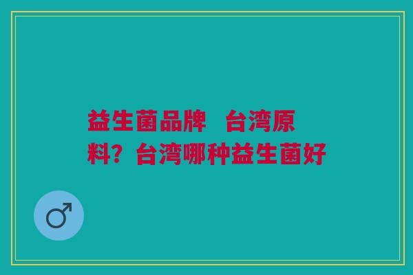 益生菌品牌 台湾原料?台湾哪种益生菌好 益生菌品牌 台湾原料?台湾哪种益生菌好