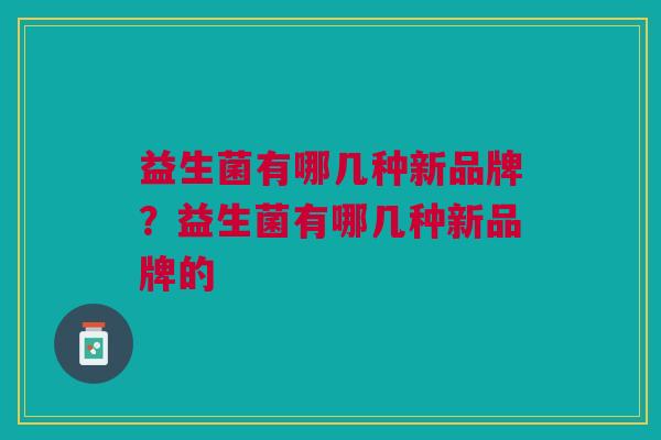 益生菌有哪几种新品牌?益生菌有哪几种新品牌的 益生菌有哪几种新品牌?益生菌有哪几种新品牌的