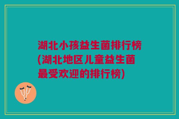 湖北小孩益生菌排行榜(湖北地区儿童益生菌最受欢迎的排行榜)